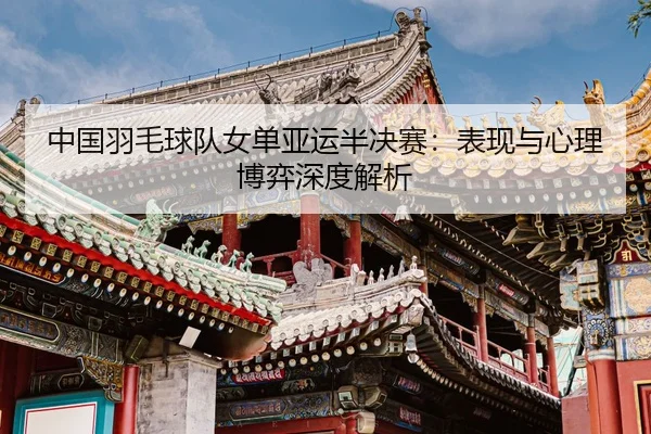 中国羽毛球队女单亚运半决赛：表现与心理博弈深度解析